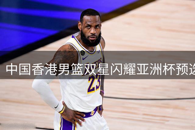 中国香港男篮双星闪耀亚洲杯预选赛 大胜马来西亚队